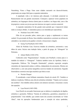 Nuremberg, Viena e Praga. Estas eram cidades mercantis em desenvolvimento,
propiciando um campo fértil para a expansão matemática.
       A população volta a ter interesse pela educação. A atividade comercial no
Renascimento tem um grande crescimento. Começam a aparecer textos populares de
aritmética, em linguagem clássica (latim) para os eruditos e na língua mãe, com o fim
de propiciar o ensino aos jovens que tem interesse em seguir a carreira comercial.
       A expansão matemática foi tão grande neste período que é impossível relatar
todos os avanços obtidos. A matemática passa a ser entendida por especialistas.
            •   Nicholas Cusa (1401-1464)
       Filho de um pescador pobre, entrou para a igreja e rapidamente se tornou
cardeal. Foi governador de Roma. Seus trabalhos matemáticos consistem na reforma do
calendário e nas tentativas de quadrar o círculo e trisseccionar o ângulo.
            •   Georg Von Peurbach (1423-1463)
       Aluno de Nicholas Cusa. Escreveu tratados de aritmética, astronomia e uma
tábua de senos. Iniciou uma tradução latina, a partir do grego, do “Almagesto” de
Ptolomeu.
            •   Johann Muller (1436-1476)
       Conhecido como “Regiomontanus”. Estudou com Peurbach e tomou para si o
trabalho de traduzir o “Almagesto”. Traduziu também textos de Apolônio, Herão e
Arquimedes. Publicou “De Triangulis Omnimodis”, primeira exposição européia
sistemática de trigonometria plana e esférica, independente da astronomia. Montou um
observatório e, com uma prensa tipográfica escreveu tratados de astronomia. Segundo
historiadores construiu uma água mecânica que batia as asas.
            •   Nicolas Chuquet
       É considerado o mais brilhante matemático francês do século XV. Também se
dedicou à medicina. Publicou uma obra de aritmética intitulada: “Triparty em la science
des nombres”. Este trabalho enfoca cálculo com números racionais e irracionais e teoria
das equações.
            •   Luca Pacioli (1445-1509)
       Luca Pacioli era um padre franciscano que se dedicou à compilações de álgebra,
aritmética e geometria. Publicou “Summa de arithmetica, geométrica, proportioni et
proportionalita”. Este trabalho, que contém muito dos assuntos encontrados no “Líber
Abaci”, trata de operações fundamentais para a extração de raízes quadradas,



                                                                                     7
 