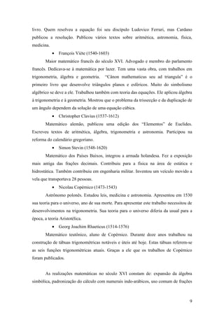 livro. Quem resolveu a equação foi seu discípulo Ludovico Ferrari, mas Cardano
publicou a resolução. Publicou vários textos sobre aritmética, astronomia, física,
medicina.
            •   François Viéte (1540-1603)
       Maior matemático francês do século XVI. Advogado e membro do parlamento
francês. Dedicava-se à matemática por lazer. Tem uma vasta obra, com trabalhos em
trigonometria, álgebra e geometria.     “Cânon mathematicus seu ad triangula” é o
primeiro livro que desenvolve triângulos planos e esféricos. Muito do simbolismo
algébrico se deve a ele. Trabalhou também com teoria das equações. Ele aplicou álgebra
à trigonometria e à geometria. Mostrou que o problema da trissecção e da duplicação de
um ângulo dependem da solução de uma equação cúbica.
            •   Christopher Clavius (1537-1612)
       Matemático alemão, publicou uma edição dos “Elementos” de Euclides.
Escreveu textos de aritmética, álgebra, trigonometria e astronomia. Participou na
reforma do calendário gregoriano.
            •   Simon Stevin (1548-1620)
       Matemático dos Países Baixos, integrou a armada holandesa. Fez a exposição
mais antiga das frações decimais. Contribuiu para a física na área de estática e
hidrostática. Também contribuiu em engenharia militar. Inventou um veículo movido a
vela que transportava 28 pessoas.
            •   Nicolau Copérnico (1473-1543)
       Astrônomo polonês. Estudou leis, medicina e astronomia. Apresentou em 1530
sua teoria para o universo, ano de sua morte. Para apresentar este trabalho necessitou de
desenvolvimentos na trigonometria. Sua teoria para o universo diferia da usual para a
época, a teoria Aristotélica.
            •   Georg Joachim Rhaeticus (1514-1576)
       Matemático teutônico, aluno de Copérnico. Durante doze anos trabalhou na
construção de tábuas trigonométricas notáveis e úteis até hoje. Estas tábuas referem-se
as seis funções trigonométricas atuais. Graças a ele que os trabalhos de Copérnico
foram publicados.


       As realizações matemáticas no século XVI constam de: expansão da álgebra
simbólica, padronização do cálculo com numerais indo-arábicos, uso comum de frações



                                                                                       9
 
