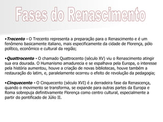 Fases do Renascimento Trecento -  O Trecento representa a preparação para o Renascimento e é um fenômeno basicamente italiano, mais especificamente da cidade de Florença, pólo político, econômico e cultural da região; Quattrocento -  O chamado Quattrocento (século XV) viu o Renascimento atingir sua era dourada. O Humanismo amadurecia e se espalhava pela Europa, o interesse pela história aumentou, houve a criação de novas bibliotecas, houve também a restauração do latim, e, paralelamente ocorreu o efeito de revolução da pedagogia; Cinquecento -  O Cinquecento (século XVI) é a derradeira fase da Renascença, quando o movimento se transforma, se expande para outras partes da Europa e Roma sobrepuja definitivamente Florença como centro cultural, especialmente a partir do pontificado de Júlio II. 