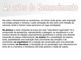 As artes do Renascimento Nas artes o Renascimento se caracterizou, em linhas muito gerais, pela inspiração nos antigos gregos e romanos, e pela concepção de arte como uma imitação da natureza, tendo o homem nesse panorama um lugar privilegiado. Na pintura  a maior conquista da busca por esse "naturalismo organizado" foi a recuperação da perspectiva, representando a paisagem, as arquiteturas e o ser humano através de relações essencialmente geométricas e criando uma eficiente impressão de espaço tridimensional;  na música  foi a consolidação do sistema tonal, possibilitando uma ilustração mais convincente das emoções e do movimento;  na arquitetura  foi a redução das construções para uma dimensão mais humana,  na literatura , a introdução de um personagem que estruturava em torno de si a narrativa e mimetizava até onde possível a noção de sujeito. 