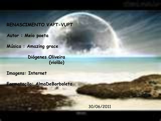 RENASCIMENTO VAPT-VUPT Autor : Meio poeta Música : Amazinggrace Diógenes Oliveira                      (violão) Imagens: Internet Formatação: AlmaDeBorboleta   30/06/2011 