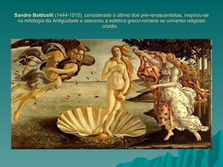 Sandro Botticelli  (1444-1510), considerado o último dos pré-renascentistas, inspirou-se na mitologia da Antigüidade e associou a estética greco-romana ao universo religioso cristão.  