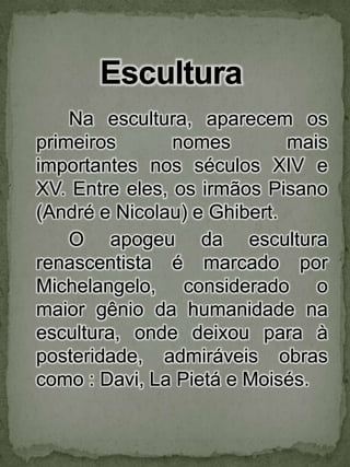 Na escultura, aparecem os primeiros nomes mais importantes nos séculos XIV e XV. Entre eles, os irmãos Pisano (André e Nicolau) e Ghibert. 	O apogeu da escultura renascentista é marcado por Michelangelo, considerado o maior gênio da humanidade na escultura, onde deixou para à posteridade, admiráveis obras como : Davi, La Pietá e Moisés. Escultura 