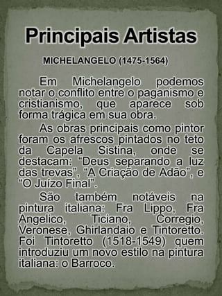 Principais ArtistasMICHELANGELO (1475-1564) Em Michelangelo podemos notar o conflito entre o paganismo e cristianismo, que aparece sob forma trágica em sua obra. 	As obras principais como pintor foram os afrescos pintados no teto da Capela Sistina, onde se destacam: “Deus separando a luz das trevas”, “A Criação de Adão”, e “O Juízo Final”. 	São também notáveis na pintura italiana: FraLippo, FraAngelico, Ticiano, Corregio, Veronese, Ghirlandaio e Tintoretto. Foi Tintoretto (1518-1549) quem introduziu um novo estilo na pintura italiana: o Barroco. 