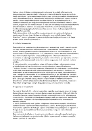 italiana estava dividida e as cidades possuíam soberania. Na verdade o Renascimento
desenvolveu-se em algumas cidades italianas, principalmente aquelas ligadas ao comércio.
Desde o século XIII, com a reabertura do Mediterrâneo, o comércio de várias cidades italianas
com o oriente intensificou-se , possibilitando importantes transformações, como a formação
de uma camada burguesa enriquecida e que necessitava de reconhecimento social. O
comércio comandado pela burguesia foi responsável pelo desenvolvimento urbano, e nesse
sentido, responsável por um novo modelo de vida, com novas relações sociais onde os homens
encontram-se mais próximos uns dos outros. Dessa forma podemos dizer que a nova
mentalidade da população urbana representa a essência dessas mudanças e possibilitará a
Produção Renascentista.
Podemos considerar ainda como fatores que promoveram o renascimento italiano, a
existência de diversas obras clássicas na região, assim como a influência dos "sábios
bizantinos", homens oriundos principalmente de Constantinopla, conhecedores da língua
grega e muitas vezes de obras clássicas.

A Produção Renascentista

É necessária fazer uma diferenciação entre a cultura renascentista; aquela caracterizada por
um novo comportamento do homem da cidade, a partir de novas concepções de vida e de
mundo, da Produção Renascentista, que representa as obras de artistas e intelectuais, que
retrataram essa nova visão de mundo e são fundamentais para sua difusão e desenvolvimento.
Essa diferenciação é importante para que não julguemos o Renascimento como um
movimento de "alguns grandes homens", mas como um movimento que representa uma nova
sociedade, urbana caracterizada pelos novos valores burguesas e ainda associada à valores
cristãos.
O mecenato, prática comum na Roma antiga, foi fundamental para o desenvolvimento da
produção intelectual e artística do renascimento. O Mecenas era considerado como
"protetor", homem rico, era na prática quem dava as condições materiais para a produção das
novas obras e nesse sentido pode ser considerado como o patrocinador, o financiador. O
investimento do mecenas era recuperado com o prestígio social obtido, fato que contribuía
com a divulgação das atividades de sua empresa ou instituição que representava. A maioria
dos mecenas italianos eram elementos da burguesia, homens enriquecidos com o comércio e
toda a produção vinculada à esse patrocínio foi considerada como Renascimento Civil.
Encontramos também o Papa e elementos da nobreza praticando o mecenato, sendo que o
Papa Júlio II foi o principal exemplo do que denominou-se Renascimento Cortesão.

A Expansão do Renascimento

No decorrer do século XVI a cultura renascentista expandiu-se para outros países da Europa
Ocidental e para que isso ocorresse contribuíram as guerras e invasões vividas pela Itália. As
ocupações francesas e espanholas determinaram um conhecimento melhor sobre as obras
renascentistas e a expansão em direção a outros países, cada um adaptando-o segundo suas
peculiaridades, numa época de formação do absolutismo e de início do movimento de
Reforma Religiosa.
O século XVI foi marcado pelas grandes navegações, num primeiro momento vinculadas ao
comércio oriental e posteriormente à exploração da América. As navegações pelo Atlântico
reforçaram o capitalismo de Portugal, Espanha e Holanda e em segundo plano da Inglaterra e
França. Nesses "países atlânticos" desenvolveu-se então a burguesia e a mentalidade
renascentista.
Esse movimento de difusão do Renascimento coincidiu com a decadência do Renascimento
Italiano, motivado pela crise econômica das cidades, provocada pela perda do monopólio
sobre o comércio de especiarias.
 
