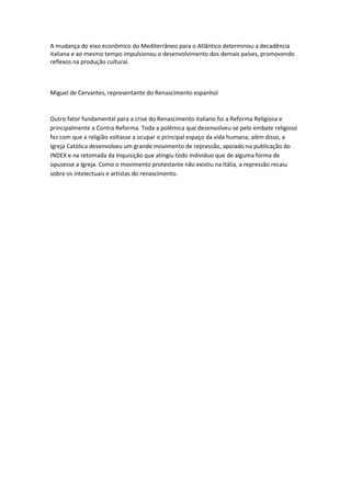 A mudança do eixo econômico do Mediterrâneo para o Atlântico determinou a decadência
italiana e ao mesmo tempo impulsionou o desenvolvimento dos demais países, promovendo
reflexos na produção cultural.



Miguel de Cervantes, representante do Renascimento espanhol



Outro fator fundamental para a crise do Renascimento italiano foi a Reforma Religiosa e
principalmente a Contra Reforma. Toda a polêmica que desenvolveu-se pelo embate religioso
fez com que a religião voltasse a ocupar o principal espaço da vida humana; além disso, a
Igreja Católica desenvolveu um grande movimento de repressão, apoiado na publicação do
INDEX e na retomada da Inquisição que atingiu todo indivíduo que de alguma forma de
opusesse a Igreja. Como o movimento protestante não existiu na Itália, a repressão recaiu
sobre os intelectuais e artistas do renascimento.
 