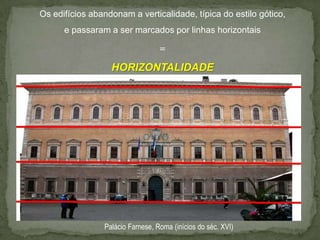 Os edifícios abandonam a verticalidade, típica do estilo gótico,
      e passaram a ser marcados por linhas horizontais

                                  =
                  HORIZONTALIDADE




                Palácio Farnese, Roma (inícios do séc. XVI)
 
