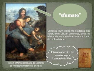“sfumato”


                                        Consistia num efeito de gradação das
                                        cores, sem utilizar contornos, onde os
                                        efeitos de luz e sombra davam a ilusão
                                        de profundidade.




                                           Esta nova técnica foi
                                              inventada por
                                            Leonardo da Vinci
Virgem e Menino com Santa de Leonardo
  da Vinci (aproximadamente em 1510)
 