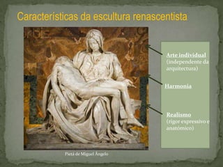 Características da escultura renascentista


                                    Arte individual
                                    (independente da
                                    arquitectura)


                                    Harmonia




                                    Realismo
                                    (rigor expressivo e
                                    anatómico)



           Pietá de Miguel Ângelo
 