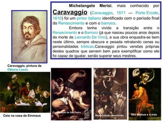 Michelangelo Merisi , mais conhecido por  Caravaggio  ( Caravaggio ,  1571  —  Porto  Ercole ,  1610 ) foi um  pintor   italiano  identificado com o período final do  Renascimento  e com o  barroco . Embora tenha vivido a transição entre o  Renascimento  e o  Barroco  (já que nasceu poucos anos depois da morte de  Leonardo Da Vinci ), a sua obra enquadra-se bem neste último, sempre obscura e pesada retratando cenas ou personalidades  bíblicas .Caravaggio pintou versões próprias destes quadros que servem bem para exemplificar como ele foi capaz de igualar, senão superar seus mestres.   Caravaggio, pintura de  Ottavio   Leoni .  São Mateus e o anjo Crucificação de São Pedro Sete obras de misericórdia Ceia na casa de Emmaus 