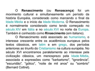 O  Renascimento  (ou  Renascença ) foi um movimento cultural e simultaneamente um período da história Européia, considerado como marcando o final da  Idade Média  e o início da  Idade Moderna . O Renascimento é normalmente considerado como tendo começado no  século XIV  em  Itália  e no  século XVI  no norte da  Europa . Também é conhecido como  Rinascimento  (em italiano). O Renascimento está associado ao  humanismo , o interesse crescente entre os acadêmicos europeus pelos textos clássicos, em  latim  e em  grego , dos períodos anteriores ao triunfo do  Cristianismo  na cultura européia. No século XVI encontramos paralelamente ao interesse pela civilização clássica, um menosprezo pela  Idade Média , associada a expressões como "barbarismo", "ignorância", "escuridão", "gótico", "noite de mil anos" ou "sombrio" (Bernard Cottret). 