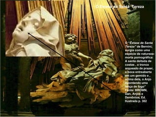 O Extase de Santa  Tereza O “ Êxtase de Santa Tereza”  de Bernini, surgia como uma espécie de natureza-morta pornográfica: A santa deitada de costas , o tronco arqueado de prazer, a boca entreaberta em um gemido e , acima dela, o Anjo Apontando uma lança de fogo” Fonte: BROWN, Dan, Anjos e Demônios, Ed. Ilustrada p. 302 