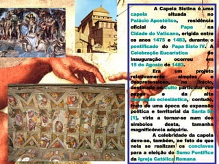A Capela Sistina é uma  capela  situada no  Palácio Apostólico , residência oficial do  Papa  na  Cidade do Vaticano , erigida entre os anos  1475  e  1483 , durante o  pontificado  do  Papa  Sisto  IV . A  Celebração Eucarística  de inauguração ocorreu em  15 de Agosto  de  1483 . Era um projeto relativamente simples e despretensioso, no início, destinado ao  culto  particular dos papas e da alta  hierarquia eclesiástica , contudo, fruto de uma época de expansão política e territorial da  Santa Sé [1] , viria a tornar-se num dos símbolos desta, tamanha magnificência adquiriu. A celebridade da capela deve-se, também, ao fato de que nela se realizam os  conclaves  para a eleição do  Sumo Pontífice  da  Igreja Católica Romana   
