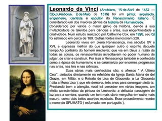 Leonardo da Vinci   ( Anchiano ,  15 de Abril  de  1452  —  Cloux , Amboise ,  2 de Maio  de  1519 ) foi um  pintor ,  arquitecto ,  engenheiro ,  cientista  e  escultor  do  Renascimento   italiano . É considerado um dos maiores gênios da  história  da  Humanidade . Considerado por vários o maior gênio da história, devido à sua multiplicidade de talentos para ciências e artes, sua engenhosidade e criatividade. Num estudo realizado por Catherine Cox, em  1926 , seu  QI  foi estimado em cerca de 180. Outras fontes mencionam 220. Leonardo viveu em plena Renascença, nos séculos XV e XVI, e expressa melhor do que qualquer outro o espírito daquele tempo.Ao contrário do homem medieval, que via em Deus a razão de todas as coisas, os renascentistas acreditavam no poder humano de julgar, de criar e construir. Por isso a Renascença também é conhecida como a época do humanismo e se caracteriza por enormes progressos nas artes, nas leis e nas ciências. Suas obras mais conhecidas são, o afresco " A Última Ceia", pintados diretamente no refeitório da Igreja Santa Maria de del Grazie, em Milão, e o Retrato de Lisa de Giocondo, a La Gioconda ( dita a Mona Lisa ), que ele demorou três anos para conseguir pintá-la. Prestando bem a atenção, você irá perceber em várias imagens, um efeito característico da pintura de Leonardo: a delicada passagem de luz para a sombra, quando um tom mais claro mergulha em outro mais escuro, como dois belos acordes musicais. Esse procedimento recebe o nome de SFUMATO ( esfumado, em português ). 