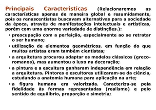 Principais       Características         (Relacionaremos      as
características apenas de maneira global e resumidamente,
pois os renascentistas buscavam alternativas para a sociedade
da época, através de manifestações intelectuais e artísticas,
porém com uma enorme variedade de distinções.):
   preocupação com a perfeição, especialmente ao se retratar
   o ser humano;
   utilização de elementos geométricos, em função do que
   muitos artistas eram também cientistas;
   a arquitetura procurou adaptar os modelos clássicos (greco-
   romanos), mas aumentou o luxo na decoração;
   a pintura e a escultura ganharam independência em relação
   a arquitetura. Pintores e escultores utilizaram-se da ciência,
   estudando a anatomia humana para aplicação na arte;
   a figura humana era valorizada. Caracteriza-se pela
   fidelidade às formas representadas (realismo) e pelo
   sentido de equilíbrio, proporção e simetria;
 
