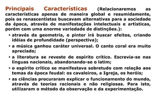 Principais      Características         (Relacionaremos       as
características apenas de maneira global e resumidamente,
pois os renascentistas buscavam alternativas para a sociedade
da época, através de manifestações intelectuais e artísticas,
porém com uma enorme variedade de distinções.):
   através da geometria, o pintor irá buscar efeitos, criando
   idéias de profundidade (perspectiva);
   a música ganhou caráter universal. O canto coral era muito
   apreciado;
   a literatura se reveste de espírito crítico. Escrevia-se nas
   línguas nacionais, abandonando-se o latim;
   o espírito crítico se manifestava sobretudo com relação aos
   temas da época feudal: os cavaleiros, a Igreja, os heróis;
   as ciências procuraram explicar o funcionamento do mundo,
   através de teorias racionais e não religiosas. Para isto,
   utilizaram o método da observação e da experimentação.
 
