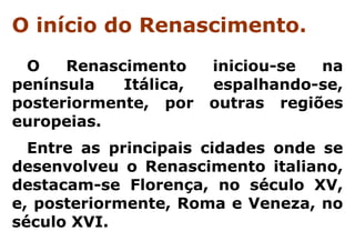 O início do Renascimento.
 O    Renascimento     iniciou-se  na
península   Itálica,   espalhando-se,
posteriormente, por    outras regiões
europeias.
  Entre as principais cidades onde se
desenvolveu o Renascimento italiano,
destacam-se Florença, no século XV,
e, posteriormente, Roma e Veneza, no
século XVI.
 