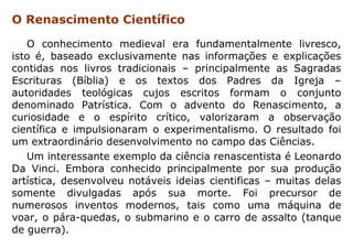 O Renascimento Científico

   O conhecimento medieval era fundamentalmente livresco,
isto é, baseado exclusivamente nas informações e explicações
contidas nos livros tradicionais – principalmente as Sagradas
Escrituras (Bíblia) e os textos dos Padres da Igreja –
autoridades teológicas cujos escritos formam o conjunto
denominado Patrística. Com o advento do Renascimento, a
curiosidade e o espírito crítico, valorizaram a observação
científica e impulsionaram o experimentalismo. O resultado foi
um extraordinário desenvolvimento no campo das Ciências.
   Um interessante exemplo da ciência renascentista é Leonardo
Da Vinci. Embora conhecido principalmente por sua produção
artística, desenvolveu notáveis ideias cientificas – muitas delas
somente divulgadas após sua morte. Foi precursor de
numerosos inventos modernos, tais como uma máquina de
voar, o pára-quedas, o submarino e o carro de assalto (tanque
de guerra).
 