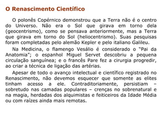 O Renascimento Científico

   O polonês Copérnico demonstrou que a Terra não é o centro
do Universo. Não era o Sol que girava em torno dela
(geocentrismo), como se pensava anteriormente, mas a Terra
que girava em torno do Sol (heliocentrismo). Suas pesquisas
foram completadas pelo alemão Kepler e pelo italiano Galileu.
   Na Medicina, o flamengo Vesálio é considerado o “Pai da
Anatomia”; o espanhol Miguel Servet descobriu a pequena
circulação sanguínea; e o francês Pare fez a cirurgia progredir,
ao criar a técnica de ligação das artérias.
   Apesar de todo o avanço intelectual e científico registrado no
Renascimento, não devemos esquecer que somente as elites
tinham acesso a ele. Contraditoriamente, persistiam –
sobretudo nas camadas populares – crenças no sobrenatural e
na magia, herdadas dos alquimistas e feiticeiros da Idade Média
ou com raízes ainda mais remotas.
 