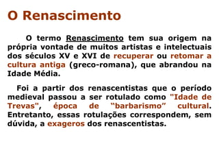 O Renascimento
     O termo Renascimento tem sua origem na
própria vontade de muitos artistas e intelectuais
dos séculos XV e XVI de recuperar ou retomar a
cultura antiga (greco-romana), que abrandou na
Idade Média.
  Foi a partir dos renascentistas que o período
medieval passou a ser rotulado como "Idade de
Trevas",   época   de    “barbarismo”  cultural.
Entretanto, essas rotulações correspondem, sem
dúvida, a exageros dos renascentistas.
 