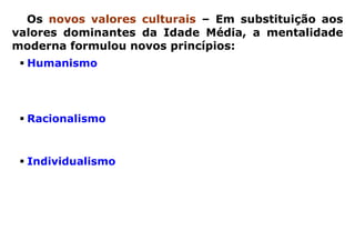 Os novos valores culturais – Em substituição aos
valores dominantes da Idade Média, a mentalidade
moderna formulou novos princípios:
  Humanismo – em vez de um mundo centrado em
  Deus (teocêntrico), era preciso construir um mundo
  centrado     no      homem        (antropocêntrico),
  desenvolvendo uma cultura humanista;
  Racionalismo – em vez de explicar o mundo pela fé,
  era preciso explicá-lo pela razão, desenvolvendo o
  racionalismo, principalmente nas ciências;
  Individualismo – em vez da ênfase no aspecto
  coletivo e fraternal da cristandade, era preciso
  reconhecer e respeitar as diferenças individuais dos
  homens      livres, valorizando    o individualismo,
  diretamente associado ao espírito de competição e à
  concorrência comercial.
 