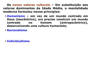 Os novos valores culturais – Em substituição aos
valores dominantes da Idade Média, a mentalidade
moderna formulou novos princípios:
  Humanismo – em vez de um mundo centrado em
  Deus (teocêntrico), era preciso construir um mundo
  centrado     no      homem        (antropocêntrico),
  desenvolvendo uma cultura humanista;
  Racionalismo – em vez de explicar o mundo pela fé,
  era preciso explicá-lo pela razão, desenvolvendo o
  racionalismo, principalmente nas ciências;
  Individualismo – em vez da ênfase no aspecto
  coletivo e fraternal da cristandade, era preciso
  reconhecer e respeitar as diferenças individuais dos
  homens      livres, valorizando    o individualismo,
  diretamente associado ao espírito de competição e à
  concorrência comercial.
 