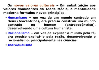 Os novos valores culturais – Em substituição aos
valores dominantes da Idade Média, a mentalidade
moderna formulou novos princípios:
  Humanismo – em vez de um mundo centrado em
  Deus (teocêntrico), era preciso construir um mundo
  centrado     no      homem        (antropocêntrico),
  desenvolvendo uma cultura humanista;
  Racionalismo – em vez de explicar o mundo pela fé,
  era preciso explicá-lo pela razão, desenvolvendo o
  racionalismo, principalmente nas ciências;
  Individualismo – em vez da ênfase no aspecto
  coletivo e fraternal da cristandade, era preciso
  reconhecer e respeitar as diferenças individuais dos
  homens      livres, valorizando    o individualismo,
  diretamente associado ao espírito de competição e à
  concorrência comercial.
 