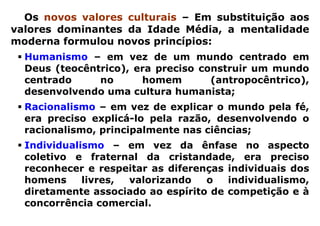 Os novos valores culturais – Em substituição aos
valores dominantes da Idade Média, a mentalidade
moderna formulou novos princípios:
  Humanismo – em vez de um mundo centrado em
  Deus (teocêntrico), era preciso construir um mundo
  centrado     no      homem        (antropocêntrico),
  desenvolvendo uma cultura humanista;
  Racionalismo – em vez de explicar o mundo pela fé,
  era preciso explicá-lo pela razão, desenvolvendo o
  racionalismo, principalmente nas ciências;
  Individualismo – em vez da ênfase no aspecto
  coletivo e fraternal da cristandade, era preciso
  reconhecer e respeitar as diferenças individuais dos
  homens     livres, valorizando   o   individualismo,
  diretamente associado ao espírito de competição e à
  concorrência comercial.
 