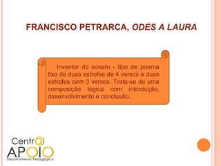 FRANCISCO PETRARCA, ODES A LAURA



        Inventor do soneto - tipo de poema
    fixo de duas estrofes de 4 versos e duas
    estrofes com 3 versos. Trata-se de uma
    composição lógica com introdução,
    desenvolvimento e conclusão.
 