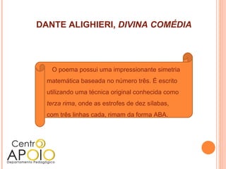 DANTE ALIGHIERI, DIVINA COMÉDIA




   O poema possui uma impressionante simetria
  matemática baseada no número três. É escrito
  utilizando uma técnica original conhecida como
  terza rima, onde as estrofes de dez sílabas,
  com três linhas cada, rimam da forma ABA.
 
