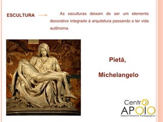 ESCULTURA        As esculturas deixam de ser um elemento
            decorativo integrado à arquitetura passando a ter vida
            autônoma.




                                            Pietá,

                                      Michelangelo
 