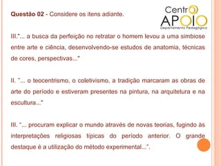 Questão 02 - Considere os itens adiante.


III."... a busca da perfeição no retratar o homem levou a uma simbiose
entre arte e ciência, desenvolvendo-se estudos de anatomia, técnicas
de cores, perspectivas..."


II. ”... o teocentrismo, o coletivismo, a tradição marcaram as obras de
arte do período e estiveram presentes na pintura, na arquitetura e na
escultura..."


III. “... procuram explicar o mundo através de novas teorias, fugindo às
interpretações religiosas típicas do período anterior. O grande
destaque é a utilização do método experimental...”.
 