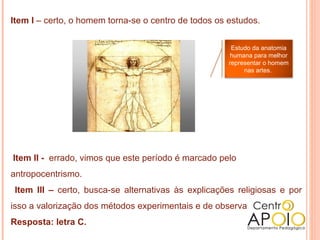 Item I – certo, o homem torna-se o centro de todos os estudos.


                                                       Estudo da anatomia
                                                       humana para melhor
                                                      representar o homem
                                                           nas artes.




Item II - errado, vimos que este período é marcado pelo
antropocentrismo.
 Item III – certo, busca-se alternativas às explicações religiosas e por
isso a valorização dos métodos experimentais e de observação.
Resposta: letra C.
 
