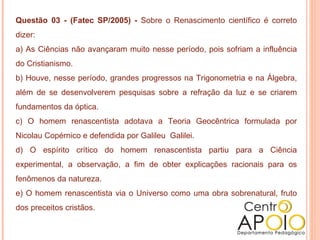 Questão 03 - (Fatec SP/2005) - Sobre o Renascimento científico é correto
dizer:
a) As Ciências não avançaram muito nesse período, pois sofriam a influência
do Cristianismo.
b) Houve, nesse período, grandes progressos na Trigonometria e na Álgebra,
além de se desenvolverem pesquisas sobre a refração da luz e se criarem
fundamentos da óptica.
c) O homem renascentista adotava a Teoria Geocêntrica formulada por
Nicolau Copérnico e defendida por Galileu Galilei.
d) O espírito crítico do homem renascentista partiu para a Ciência
experimental, a observação, a fim de obter explicações racionais para os
fenômenos da natureza.
e) O homem renascentista via o Universo como uma obra sobrenatural, fruto
dos preceitos cristãos.
 