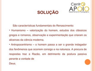 SOLUÇÃO


   São características fundamentais do Renascimento:
• Humanismo – valorização do homem, estudos dos clássicos
gregos e romanos, observação e experimentação que criaram os
alicerces da ciência moderna.
• Antropocentrismo – o homem passa a ser o grande indagador
dos fenômenos que ocorrem consigo e na natureza. A procura de
respostas traz a Razão, em detrimento da postura passiva
perante a vontade de
Deus.
 