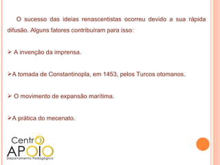O sucesso das ideias renascentistas ocorreu devido a sua rápida
difusão. Alguns fatores contribuíram para isso:


 A invenção da imprensa.


A tomada de Constantinopla, em 1453, pelos Turcos otomanos.


 O movimento de expansão marítima.


A prática do mecenato.
 