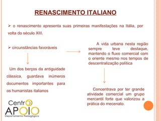 RENASCIMENTO ITALIANO
 o renascimento apresenta suas primeiras manifestações na Itália, por
volta do século XIII.

                                              A vida urbana nesta região
 circunstâncias favoráveis              sempre       teve       destaque,
                                         mantendo o fluxo comercial com
                                         o oriente mesmo nos tempos de
                                         descentralização política
 Um dos berços da antiguidade
clássica,   guardava      inúmeros
documentos importantes para
os humanistas italianos                      Concentrava por ter grande
                                         atividade comercial um grupo
                                         mercantil forte que valorizou a
                                         prática do mecenato.
 