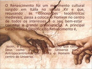 O Renascimento foi um movimento cultural
surgido em Itália no século XV e que,
recusando as concepções teocêntricas
medievais, passa a colocar o Homem no centro
de todos os interesses e o seu bem-estar
constitui a grande preocupação. A principal
característica filosófica do Renascimento é,



 assim, a passagem do Teocentrismo que considera
Deus como o centro do Universo para o
Antropocentrismo que coloca o Homem como o
centro do Universo.
 