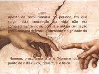 Apesar de revolucionária no período em que
surge, esta concepção da vida não era
completamente nova, pois já a antiga civilização
greco-romana defendia a liberdade e dignidade do




 Homem, procurando criar o "Homem ideal" do
ponto de vista cívico, intelectual e físico.
 
