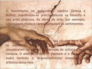 O Humanismo na antiguidade clássica (Grécia e
Roma): manifestou-se principalmente na filosofia e
nas artes plásticas. As obras de arte, por exemplo,
valorizavam muito o corpo humano e os sentimentos.



Humanismo no Renascimento: nos séculos XV e XVI,
os escritores e artistas plásticos renascentistas
recuperaram os valores humanistas da cultura greco-
romana. O antropocentrismo (homem é o centro de
tudo) norteou o desenvolvimento intelectual e
artístico desta fase.
 