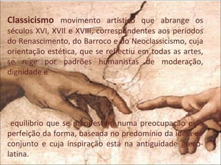 Classicismo movimento artístico que abrange os
séculos XVI, XVII e XVIII, correspondentes aos períodos
do Renascimento, do Barroco e do Neoclassicismo, cuja
orientação estética, que se reflectiu em todas as artes,
se rege por padrões humanistas de moderação,
dignidade e




 equilíbrio que se manifestam numa preocupação pela
perfeição da forma, baseada no predomínio da ideia de
conjunto e cuja inspiração está na antiguidade greco-
latina.
 