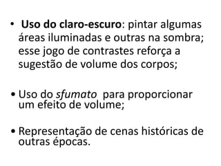 • Uso do claro-escuro: pintar algumas
  áreas iluminadas e outras na sombra;
  esse jogo de contrastes reforça a
  sugestão de volume dos corpos;

• Uso do sfumato para proporcionar
  um efeito de volume;

• Representação de cenas históricas de
  outras épocas.
 