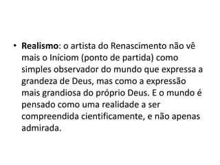 • Realismo: o artista do Renascimento não vê
  mais o Iníciom (ponto de partida) como
  simples observador do mundo que expressa a
  grandeza de Deus, mas como a expressão
  mais grandiosa do próprio Deus. E o mundo é
  pensado como uma realidade a ser
  compreendida cientificamente, e não apenas
  admirada.
 