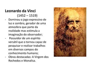 Leonardo da Vinci
        (1452 – 1519)
- Dominou o jogo expressivo de
  luz e sombra, gerador de uma
  atmosfera que parte da
  realidade mas estimula a
  imaginação do observador;
- Possuidor de um espírito
  versátil que o tornou capaz de
  pesquisar e realizar trabalhos
  em diversos campos do
  conhecimento humano;
- Obras destacadas: A Virgem dos
  Rochedos e Monalisa.
 