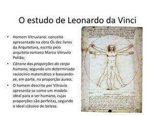 O estudo de Leonardo da Vinci
• Homem Vitruviano: conceito
  apresentado na obra Os dez livros
  da Arquitetura, escrita pelo
  arquiteto romano Marco Vitruvio
  Polião;
• Cânone das proporções do corpo
  humano, segundo um determinado
  raciocínio matemático e baseando-
  se, em parte, na proporção áurea;
• O homem descrito por Vitrúvio
  apresenta-se como um modelo
  ideal para o ser humano, cujas
  proporções são perfeitas, segundo
  o ideal clássico de beleza.
 