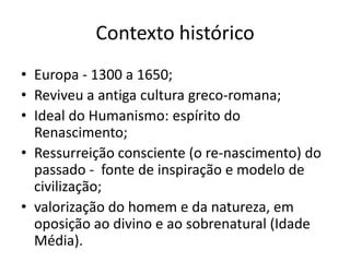 Contexto histórico
• Europa - 1300 a 1650;
• Reviveu a antiga cultura greco-romana;
• Ideal do Humanismo: espírito do
  Renascimento;
• Ressurreição consciente (o re-nascimento) do
  passado - fonte de inspiração e modelo de
  civilização;
• valorização do homem e da natureza, em
  oposição ao divino e ao sobrenatural (Idade
  Média).
 