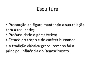 Escultura

• Proporção da figura mantendo a sua relação
com a realidade;
• Profundidade e perspectiva;
• Estudo do corpo e do caráter humano;
• A tradição clássica greco–romana foi a
principal influência do Renascimento.
 