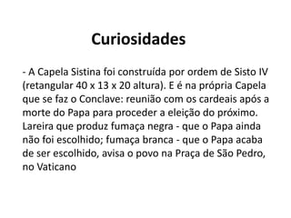 Curiosidades
- A Capela Sistina foi construída por ordem de Sisto IV
(retangular 40 x 13 x 20 altura). E é na própria Capela
que se faz o Conclave: reunião com os cardeais após a
morte do Papa para proceder a eleição do próximo.
Lareira que produz fumaça negra - que o Papa ainda
não foi escolhido; fumaça branca - que o Papa acaba
de ser escolhido, avisa o povo na Praça de São Pedro,
no Vaticano
 