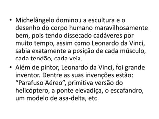 • Michelângelo dominou a escultura e o
  desenho do corpo humano maravilhosamente
  bem, pois tendo dissecado cadáveres por
  muito tempo, assim como Leonardo da Vinci,
  sabia exatamente a posição de cada músculo,
  cada tendão, cada veia.
• Além de pintor, Leonardo da Vinci, foi grande
  inventor. Dentre as suas invenções estão:
  “Parafuso Aéreo”, primitiva versão do
  helicóptero, a ponte elevadiça, o escafandro,
  um modelo de asa-delta, etc.
 