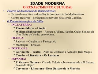 IDADE MODERNA
               O RENASCIMENTO CULTURAL
• Fatores da decadência do Renascimento:
   – Expansão marítima – decadência do comércio do Mediterrâneo.
   – Contra-Reforma – perseguições movidas pela Igreja Católica.
• O Renascimento fora da Itália:
   – INGLATERRA:
      Thomas Morus – Utopia;
      William Shakespeare – Romeu e Julieta, Hamlet, Otelo, Sonhos de
         Uma Noite de Verão, entre outras.
   – FRANÇA:
      Rabelais – Gargântua e Pantagruel;
      Montaigne – Ensaios.
   – PORTUGAL:
      Gil Vicente – Teatro – Auto da Visitação e Auto dos Reis Magos;
      Camões – Literatura – Os Lusíadas
   – ESPANHA:
      El Greco – Pintura – Vista de Toledo sob a tempestade e O Enterro
         do conde Orgaz;
      Cervantes – Literatura - Dom Quixote de la Mancha
 